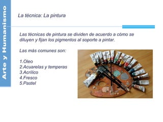 La técnica: La pintura
Las técnicas de pintura se dividen de acuerdo a cómo se
diluyen y fijan los pigmentos al soporte a pintar.
Las más comunes son:
1.Oleo
2.Acuarelas y temperas
3.Acrílico
4.Fresco
5.Pastel
 