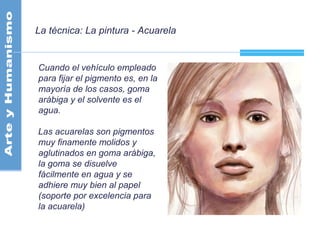 La técnica: La pintura - Acuarela
Cuando el vehículo empleado
para fijar el pigmento es, en la
mayoría de los casos, goma
arábiga y el solvente es el
agua.
Las acuarelas son pigmentos
muy finamente molidos y
aglutinados en goma arábiga,
la goma se disuelve
fácilmente en agua y se
adhiere muy bien al papel
(soporte por excelencia para
la acuarela)
 