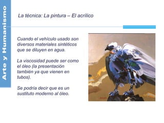 La técnica: La pintura – El acrílico
Cuando el vehículo usado son
diversos materiales sintéticos
que se diluyen en agua.
La viscosidad puede ser como
el óleo (la presentación
también ya que vienen en
tubos).
Se podría decir que es un
sustituto moderno al óleo.
 