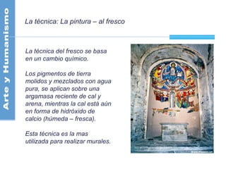 La técnica: La pintura – al fresco
La técnica del fresco se basa
en un cambio químico.
Los pigmentos de tierra
molidos y mezclados con agua
pura, se aplican sobre una
argamasa reciente de cal y
arena, mientras la cal está aún
en forma de hidróxido de
calcio (húmeda – fresca).
Esta técnica es la mas
utilizada para realizar murales.
 
