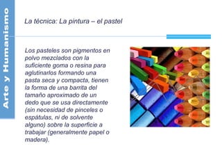 La técnica: La pintura – el pastel
Los pasteles son pigmentos en
polvo mezclados con la
suficiente goma o resina para
aglutinarlos formando una
pasta seca y compacta, tienen
la forma de una barrita del
tamaño aproximado de un
dedo que se usa directamente
(sin necesidad de pinceles o
espátulas, ni de solvente
alguno) sobre la superficie a
trabajar (generalmente papel o
madera).
 