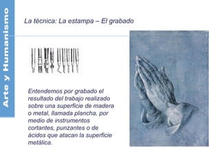 La técnica: La estampa – El grabado
Entendemos por grabado el
resultado del trabajo realizado
sobre una superficie de madera
o metal, llamada plancha, por
medio de instrumentos
cortantes, punzantes o de
ácidos que atacan la superficie
metálica.
 