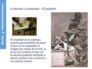 La técnica: La estampa – El grabado
El resultado es la estampa,
soporte generalmente de papel
al que se ha trasladado la
imagen por medio de la tinta, al
poner en contacto la hoja con
la plancha grabada entintada y
ejercer presión con un tórculo o
una prensa vertical.
 