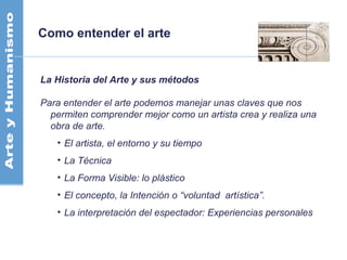 Como entender el arte
La Historia del Arte y sus métodos
Para entender el arte podemos manejar unas claves que nos
permiten comprender mejor como un artista crea y realiza una
obra de arte.
• El artista, el entorno y su tiempo
• La Técnica
• La Forma Visible: lo plástico
• El concepto, la Intención o “voluntad artística”.
• La interpretación del espectador: Experiencias personales
 