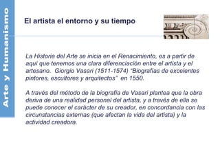 El artista el entorno y su tiempo
La Historia del Arte se inicia en el Renacimiento, es a partir de
aquí que tenemos una clara diferenciación entre el artista y el
artesano. Giorgio Vasari (1511-1574) “Biografías de excelentes
pintores, escultores y arquitectos” en 1550.
A través del método de la biografía de Vasari plantea que la obra
deriva de una realidad personal del artista, y a través de ella se
puede conocer el carácter de su creador, en concordancia con las
circunstancias externas (que afectan la vida del artista) y la
actividad creadora.
 