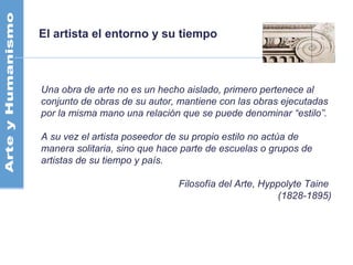 El artista el entorno y su tiempo
Una obra de arte no es un hecho aislado, primero pertenece al
conjunto de obras de su autor, mantiene con las obras ejecutadas
por la misma mano una relación que se puede denominar “estilo”.
A su vez el artista poseedor de su propio estilo no actúa de
manera solitaria, sino que hace parte de escuelas o grupos de
artistas de su tiempo y país.
Filosofía del Arte, Hyppolyte Taine
(1828-1895)
 