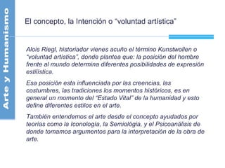 El concepto, la Intención o “voluntad artística”
Alois Riegl, historiador vienes acuño el término Kunstwollen o
“voluntad artística”, donde plantea que: la posición del hombre
frente al mundo determina diferentes posibilidades de expresión
estilística.
Esa posición esta influenciada por las creencias, las
costumbres, las tradiciones los momentos históricos, es en
general un momento del “Estado Vital” de la humanidad y esto
define diferentes estilos en el arte.
También entendemos el arte desde el concepto ayudados por
teorías como la Iconología, la Semiológia, y el Psicoanálisis de
donde tomamos argumentos para la interpretación de la obra de
arte.
 