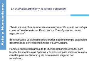 La intención artística y el campo expandido
“Nada es una obra de arte sin una interpretación que la constituya
como tal” sostiene Arthur Danto en “La Transfiguración de un
lugar común”.
Este concepto es aplicable a las teorías sobre el campo expandido
desarrolladas por Rosalind Krauss y Lucy Lippard.
Particularmente hablamos de la libertad del artista-creador para
buscar los medios más óptimos y expresivos para elaborar nuevos
canales para su discurso y de esta manera alejarse del
formalismo.
 