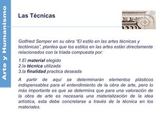 Las Técnicas
Gotfried Semper en su obra “El estilo en las artes técnicas y
tectónicas”, plantea que los estilos en las artes están directamente
relacionados con la triada compuesta por:
1.El material elegido
2.la técnica utilizada
3.la finalidad practica deseada
A partir de aquí se determinarán elementos plásticos
indispensables para el entendimiento de la obra de arte, pero lo
más importante es que se determina que para una valoración de
la obra de arte es necesaria una materialización de la idea
artística, esta debe concretarse a través de la técnica en los
materiales.
 