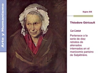Siglos XIX
Théodore Géricault
La Loca
Pertenece a la
serie de diez
retratos de
alienados
internados en el
manicomio parisino
de Salpêtrière.
Siglo XIX
Romanticismo y Realismo
 