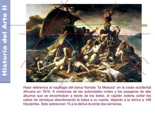 Hace referencia al naufragio del barco francés "la Medusa" en la costa occidental
africana en 1816. A instancias de las autoridades civiles y los pasajeros de alta
alcurnia que se encontraban a bordo de los botes, el capitán ordena cortar los
cabos de remolque abandonando la balsa a su suerte, dejando a la deriva a 149
tripulantes. Solo sobreviven 15 a la deriva durante dos semanas.
 