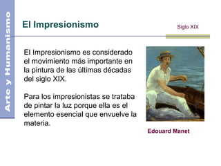 El Impresionismo
Edouard Manet
Siglo XIX
El Impresionismo es considerado
el movimiento más importante en
la pintura de las últimas décadas
del siglo XIX.
Para los impresionistas se trataba
de pintar la luz porque ella es el
elemento esencial que envuelve la
materia.
 