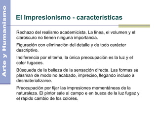 El Impresionismo - características
Rechazo del realismo academicista. La línea, el volumen y el
claroscuro no tienen ninguna importancia.
Figuración con eliminación del detalle y de todo carácter
descriptivo.
Indiferencia por el tema, la única preocupación es la luz y el
color fugaces.
Búsqueda de la belleza de la sensación directa. Las formas se
plasman de modo no acabado, impreciso, llegando incluso a
desmaterializarse.
Preocupación por fijar las impresiones momentáneas de la
naturaleza. El pintor sale al campo e en busca de la luz fugaz y
el rápido cambio de los colores.
 