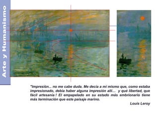 "Impresión... no me cabe duda. Me decía a mí mismo que, como estaba
impresionado, debía haber alguna impresión allí… y qué libertad, que
fácil artesanía ! El empapelado en su estado más embrionario tiene
más terminación que este paisaje marino.
Louis Leroy
 