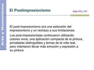 El Postimpresionismo
El post-impresionismo era una extensión del
impresionismo y un rechazo a sus limitaciones.
Los post-impresionistas continuaron utilizando
colores vivos, una aplicación compacta de la pintura,
pinceladas distinguibles y temas de la vida real,
pero intentaron llevar más emoción y expresión a
su pintura.
Siglo XIX y XX
 