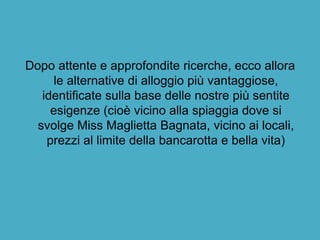 Dopo attente e approfondite ricerche, ecco allora
le alternative di alloggio più vantaggiose,
identificate sulla base delle nostre più sentite
esigenze (cioè vicino alla spiaggia dove si
svolge Miss Maglietta Bagnata, vicino ai locali,
prezzi al limite della bancarotta e bella vita)
 