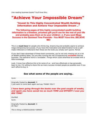 Like reading business books? You'll love this..


"Achieve Your Impossible Dream"
         "Invest In This Highly Concentrated Wealth Building
         Information and Achieve Your Impossible Dream .."

    The following pages of this highly concentrated wealth building
information is a timeless, priceless gift you'll use for the rest of your life
    and probably pass them on to your children ;-). If you want Mega
 Success in the Quickest Time Possible - You MUST have this..BELIEVE
                                   ME!

This is a must-have for people who thinks big, dreams big and probably aspire to achieve
mega entrepreneurial success. If you have the motivation and determination to be a self-
made millionaire or billionaire then these are the tools you simply can't ignore. Period.

If you don't take advantage of these book summaries, you're not only missing out on a lot
of Wealth building ideas, you are also running the risk of experiencing avoidable failures
business. The operative word is 'avoidable'. Things which could otherwise be avoided with a
little knowledge.

Look, I know how effective this is for some of us - and how effectively is has personally
been to me. I'm willing to share this as many success-minded people as possible even if you
can't afford to buy it.



               See what some of the people are saying..
Quote:


Originally Posted by docmatt
I just want to come back again and say THANK YOU!!!

I have been going through the books over the past couple of weeks,
and again you have saved me so much TIME and EFFORT! I owe you
BIG TIME!

DocMatt
Quote:


Originally Posted by docmatt
Oh Man!

This is thing is RIDICULOUSLY DENSE!
 