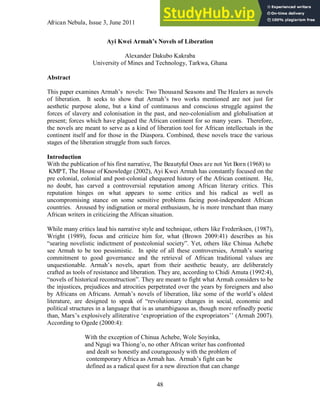 African Nebula, Issue 3, June 2011
48
Ayi Kwei Armah’s Novels of Liberation
Alexander Dakubo Kakraba
University of Mines and Technology, Tarkwa, Ghana
Abstract
This paper examines Armah‟s novels: Two Thousand Seasons and The Healers as novels
of liberation. It seeks to show that Armah‟s two works mentioned are not just for
aesthetic purpose alone, but a kind of continuous and conscious struggle against the
forces of slavery and colonisation in the past, and neo-colonialism and globalisation at
present; forces which have plagued the African continent for so many years. Therefore,
the novels are meant to serve as a kind of liberation tool for African intellectuals in the
continent itself and for those in the Diaspora. Combined, these novels trace the various
stages of the liberation struggle from such forces.
Introduction
With the publication of his first narrative, The Beautyful Ones are not Yet Born (1968) to
KMPT, The House of Knowledge (2002), Ayi Kwei Armah has constantly focused on the
pre colonial, colonial and post-colonial chequered history of the African continent. He,
no doubt, has carved a controversial reputation among African literary critics. This
reputation hinges on what appears to some critics and his radical as well as
uncompromising stance on some sensitive problems facing post-independent African
countries. Aroused by indignation or moral enthusiasm, he is more trenchant than many
African writers in criticizing the African situation.
While many critics laud his narrative style and technique, others like Frederiksen, (1987),
Wright (1989), focus and criticize him for, what (Brown 2009:41) describes as his
“searing novelistic indictment of postcolonial society”. Yet, others like Chinua Achebe
see Armah to be too pessimistic. In spite of all these controversies, Armah‟s soaring
commitment to good governance and the retrieval of African traditional values are
unquestionable. Armah‟s novels, apart from their aesthetic beauty, are deliberately
crafted as tools of resistance and liberation. They are, according to Chidi Amuta (1992:4),
“novels of historical reconstruction”. They are meant to fight what Armah considers to be
the injustices, prejudices and atrocities perpetrated over the years by foreigners and also
by Africans on Africans. Armah‟s novels of liberation, like some of the world‟s oldest
literature, are designed to speak of “revolutionary changes in social, economic and
political structures in a language that is as unambiguous as, though more refinedly poetic
than, Marx‟s explosively alliterative „expropriation of the expropriators‟‟ (Armah 2007).
According to Ogede (2000:4):
With the exception of Chinua Achebe, Wole Soyinka,
and Ngugi wa Thiong‟o, no other African writer has confronted
and dealt so honestly and courageously with the problem of
contemporary Africa as Armah has. Armah‟s fight can be
defined as a radical quest for a new direction that can change
 