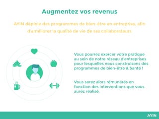 Augmentez vos revenus
AYIN déploie des programmes de bien-être en entreprise, afin
d’améliorer la qualité de vie de ses collaborateurs
Vous pourrez exercer votre pratique
au sein de notre réseau d’entreprises
pour lesquelles nous construisons des
programmes de bien-être & Santé !
Vous serez alors rémunérés en
fonction des interventions que vous
aurez réalisé.
 
