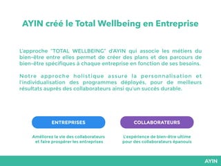 AYIN créé le Total Wellbeing en Entreprise
L’approche “TOTAL WELLBEING” d’AYIN qui associe les métiers du
bien-être entre elles permet de créer des plans et des parcours de
bien-être spécifiques à chaque entreprise en fonction de ses besoins.
Notre approche holistique assure la personnalisation et
l’individualisation des programmes déployés, pour de meilleurs
résultats auprès des collaborateurs ainsi qu’un succès durable.
ENTREPRISES COLLABORATEURS
Améliorez la vie des collaborateurs
et faire prospérer les entreprises
L’expérience de bien-être ultime
pour des collaborateurs épanouis
 