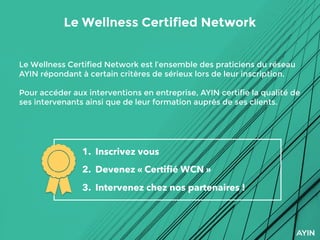 Le Wellness Certified Network
1. Inscrivez vous
2. Devenez « Certiﬁé WCN »
3. Intervenez chez nos partenaires !
Le Wellness Certified Network est l’ensemble des praticiens du réseau
AYIN répondant à certain critères de sérieux lors de leur inscription.
Pour accéder aux interventions en entreprise, AYIN certifie la qualité de
ses intervenants ainsi que de leur formation auprès de ses clients.
 