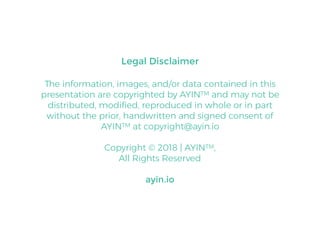 Legal Disclaimer
The information, images, and/or data contained in this
presentation are copyrighted by AYINTM and may not be
distributed, modiﬁed, reproduced in whole or in part
without the prior, handwritten and signed consent of
AYINTM at copyright@ayin.io
Copyright © 2018 | AYINTM,
All Rights Reserved
ayin.io
 