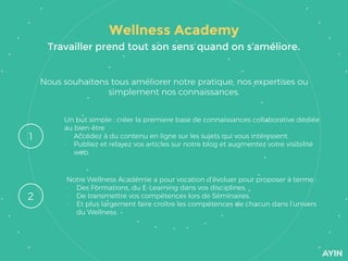 Wellness Academy
Nous souhaitons tous améliorer notre pratique, nos expertises ou
simplement nos connaissances.
1
2
Un but simple : créer la premiere base de connaissances collaborative dédiée
au bien-être
- Accédez à du contenu en ligne sur les sujets qui vous intéressent.
- Publiez et relayez vos articles sur notre blog et augmentez votre visibilité
web.
Notre Wellness Académie a pour vocation d’évoluer pour proposer à terme :
- Des Formations, du E-Learning dans vos disciplines.
- De transmettre vos compétences lors de Séminaires.
- Et plus largement faire croître les compétences de chacun dans l’univers
du Wellness.
Travailler prend tout son sens quand on s’améliore.
 