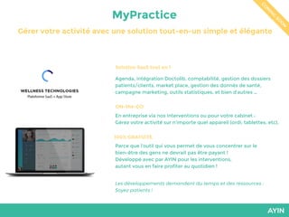 MyPractice
Gérer votre activité avec une solution tout-en-un simple et élégante
C
O
M
IN
G
SO
O
N
Solution SaaS tout en 1
Les développements demandent du temps et des ressources :
Soyez patients !
Agenda, intégration Doctolib, comptabilité, gestion des dossiers
patients/clients, market place, gestion des donnés de santé,
campagne marketing, outils statistiques, et bien d’autres …
ON-the-GO
En entreprise via nos interventions ou pour votre cabinet :
Gérez votre activité sur n’importe quel appareil (ordi, tablettes, etc).
100% GRATUITE
Parce que l’outil qui vous permet de vous concentrer sur le
bien-être des gens ne devrait pas être payant !
Développé avec par AYIN pour les interventions,
autant vous en faire profiter au quotidien !
 