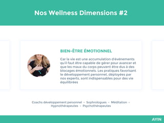 Nos Wellness Dimensions #2
BIEN-ÊTRE ÉMOTIONNEL
Car la vie est une accumulation d’événements
qu’il faut être capable de gérer pour avancer et
que les maux du corps peuvent être dus à des
blocages émotionnels. Les pratiques favorisant
le développement personnel, déployées par
nos experts, sont indispensables pour des vie
équilibrées
Coachs développement personnel - Sophrologues - Méditation -
Hypnothérapeutes - Psychothérapeutes
 