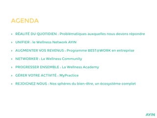 AGENDA
‣ RÉALITÉ DU QUOTIDIEN : Problématiques auxquelles nous devons répondre
‣ UNIFIER : le Wellness Network AYIN
‣ AUGMENTER VOS REVENUS : Programme BEST@WORK en entreprise
‣ NETWORKER : La Wellness Community
‣ PROGRESSER ENSEMBLE : La Wellness Academy
‣ GÉRER VOTRE ACTIVITÉ : MyPractice
‣ REJOIGNEZ NOUS : Nos sphères du bien-être, un écosystème complet
 