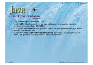 © 2010 Pearson. Todos os direitos reservados.
slide 95
} Um JButton pode exibir um Icon.
} Um JButton também pode ter um Icon rollover exibido quando o usuário
posiciona o mouse sobre o JButton.
} O ícone do JButton altera-se quando o mouse move-se para dentro e para fora da
área do JButton na tela.
} O método AbstractButton setRolloverIcon especifica a imagem exibida no
JButton quando o usuário posiciona o mouse sobre ele.
 