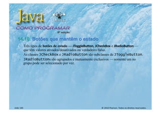 © 2010 Pearson. Todos os direitos reservados.
slide 100
} Três tipos de botões de estado — JToggleButton, JCheckBox e JRadioButton —
que têm valores ativados/desativados ou verdadeiro/falso.
} As classes JCheckBox e JRadioButton são subclasses de JToggleButton.
} JRadioButtons são agrupados e mutuamente exclusivos — somente um no
grupo pode ser selecionado por vez.
 