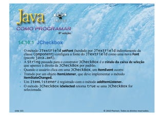© 2010 Pearson. Todos os direitos reservados.
slide 101
} O método JTextField setFont (herdado por JTextField indiretamente da
classe Component) configura a fonte do JTextField como uma nova Font
(pacote java.awt).
} A String passada para o construtor JCheckBox é o rótulo da caixa de seleção
que aparece à direita da JCheckBox por padrão.
} Quando o usuário clica em uma JCheckBox, um ItemEvent ocorre.
} Tratado por um objeto ItemListener, que deve implementar o método
itemStateChanged.
} Um ItemListener é registrado com o método addItemListener.
} O método JCheckBox isSelected retorna true se uma JCheckBox for
selecionada.
 