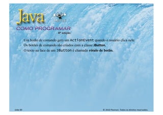 © 2010 Pearson. Todos os direitos reservados.
slide 89
} Um botão de comando gera um ActionEvent quando o usuário clica nele.
} Os botões de comando são criados com a classe JButton.
} O texto na face de um JButton é chamado rótulo de botão.
 