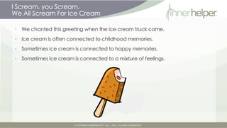 I Scream, you Scream,
We All Scream For Ice Cream

•   We chanted this greeting when the ice cream truck came.

•   Ice cream is often connected to childhood memories.

•   Sometimes ice cream is connected to happy memories.

•   Sometimes ice cream is connected to a mixture of feelings.
 