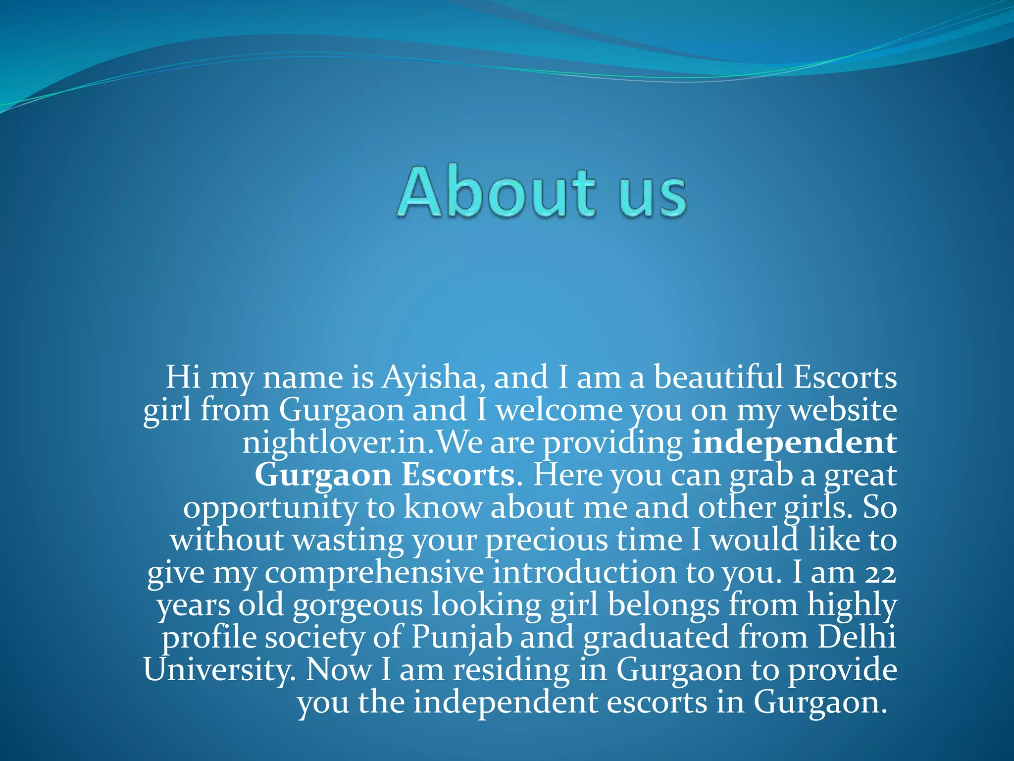 Hi my name is Ayisha, and I am a beautiful Escorts
girl from Gurgaon and I welcome you on my website
nightlover.in.We are providing independent
Gurgaon Escorts. Here you can grab a great
opportunity to know about me and other girls. So
without wasting your precious time I would like to
give my comprehensive introduction to you. I am 22
years old gorgeous looking girl belongs from highly
profile society of Punjab and graduated from Delhi
University. Now I am residing in Gurgaon to provide
you the independent escorts in Gurgaon.
 