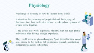 Physiology
Physiology is the study of how the human body works.
It describes the chemistry and physics behind basic body of
functions, from how molecules behave in cells to how systems of
organs work together.
They could also work as personal trainers, even for high profile
individuals after having enough experience.
They could work as physiotherapists. Apart from this ,they could
also choose to be medical lab technicians, research assistants or
clinical physiologists in hospitals.
 