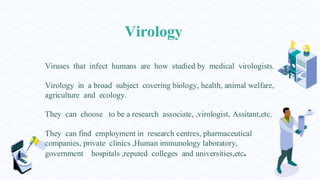 Virology
Viruses that infect humans are how studied by medical virologists.
Virology in a broad subject covering biology, health, animal welfare,
agriculture and ecology.
They can choose to be a research associate, ,virologist, Assitant,etc.
They can find employment in research centres, pharmaceutical
companies, private clinics ,Human immunology laboratory,
government hospitals ,reputed colleges and universities,etc.
 