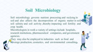 Soil Microbiology
Soil microbiology governs nutrient processing and reclying in
soil and also affects the decomposition of organic matter in soil,
soil salinity and soil activity ,thereby impacting soil fertility and
crop health.
Microbiologists in work a variety of settings include hospitals,
research institutions, pharmaceutical companies, and government
agencies.
They may also be employed in industries such as food and
beverage production, cosmetics, and environmental consulting.
 