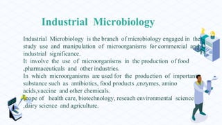 Industrial Microbiology
Industrial Microbiology is the branch of microbiology engaged in the
study use and manipulation of microorganisms for commercial and
industrial significance.
It involve the use of microorganisms in the production of food
,pharmaceuticals and other industries.
In which microorganisms are used for the production of important
substance such as antibiotics, food products ,enzymes, amino
acids,vaccine and other chemicals.
scope of health care, biotechnology, reseach environmental science
,dairy science and agriculture.
 