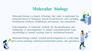 Molecular biology
Molecular biology is a branch of biology that seeks to understand the
molecular basics of biological activity in and between cells ,including
biomolecular synthesis, modification, mechanisms and interactions .
It developments of molecular methods for the identification and
monitoring of microorganisms in natural ecosystems.broad scope
microbiology in journal covering basic to translational research.
Molecular biology conduct research and developments in a wide range
of a sectors including medicine,environmental science and agriculture.
 