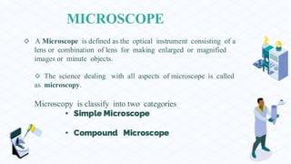 MICROSCOPE
◇ A Microscope is defined as the optical instrument consisting of a
lens or combination of lens for making enlarged or magnified
images or minute objects.
◇ The science dealing with all aspects of microscope is called
as microscopy.
Microscopy is classify into two categories
Simple Microscope
Compound Microscope
 
