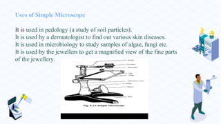 Uses of Simple Microscope
It is used in pedology (a study of soil particles).
It is used by a dermatologist to find out various skin diseases.
It is used in microbiology to study samples of algae, fungi etc.
It is used by the jewellers to get a magnified view of the fine parts
of the jewellery.
 