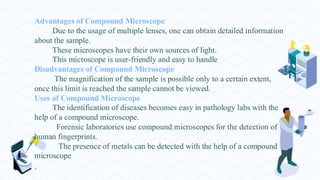 Advantages of Compound Microscope
Due to the usage of multiple lenses, one can obtain detailed information
about the sample.
These microscopes have their own sources of light.
This microscope is user-friendly and easy to handle
Disadvantages of Compound Microscope
The magnification of the sample is possible only to a certain extent,
once this limit is reached the sample cannot be viewed.
Uses of Compound Microscope
The identification of diseases becomes easy in pathology labs with the
help of a compound microscope.
Forensic laboratories use compound microscopes for the detection of
human fingerprints.
The presence of metals can be detected with the help of a compound
microscope
.
 