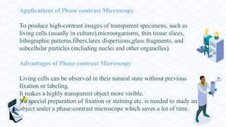 Applications of Phase contrast Microscopy
To produce high-contrast images of transparent specimens, such as
living cells (usually in culture),microorganisms, thin tissue slices,
lithographic patterns,fibers,latex dispersions,glass fragments, and
subcellular particles (including nuclei and other organelles).
Advantages of Phase contrast Microscopy
Living cells can be observed in their natural state without previous
fixation or labeling.
It makes a highly transparent object more visible.
No special preparation of fixation or staining etc. is needed to study an
object under a phase-contrast microscope which saves a lot of time.
 