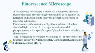 Fluorescence Microscope
A fluorescence microscope is an optical microscope that uses
fluorescence and phosphorescence instead of, or in addition to,
reflection and absorption to study the properties of organic or
inorganic substances.
Fluorescence is the emission of light by a substance that has
absorbed light or other electromagnetic radiation while
phosphorescence is a specific type of photoluminescence related to
fluorescence.
The fluorescence microscope was devised in the early part of the
twentieth century by August Köhler, Carl Reichert, and Heinrich
Lehmann, among others.
 