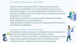 Advantages of Fluorescence Microscope ;
The great sensitivity and specificity of fluorescence microscopy
techniques are responsible for the good reliability and accuracy of
microscopic analysis. Even when performed by technicians with less
training, the likelihood of incorrect observations or discrepancies in test
interpretation is decreased
Small things are simple to see because of the comparatively bright
fluorescent picture on a dark background.
High specificity for details is achieved by using modern fluorochromes
and interference light filters.
Limitations of Fluorescence Microscope
The addition of probes and dyes to a membrane system has the ability to
alter the characteristics of the liposomal delivery system.
The selection of the fluorescent dye is an important step since some dyes
might produce significant changes in the host membrane and/or
experimental errors, leading to incorrect data interpretation.
 