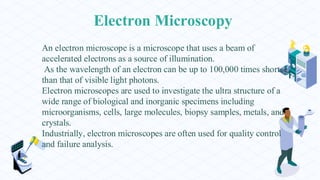 Electron Microscopy
An electron microscope is a microscope that uses a beam of
accelerated electrons as a source of illumination.
As the wavelength of an electron can be up to 100,000 times shorter
than that of visible light photons.
Electron microscopes are used to investigate the ultra structure of a
wide range of biological and inorganic specimens including
microorganisms, cells, large molecules, biopsy samples, metals, and
crystals.
Industrially, electron microscopes are often used for quality control
and failure analysis.
 