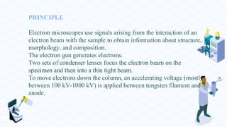 PRINCIPLE
Electron microscopes use signals arising from the interaction of an
electron beam with the sample to obtain information about structure,
morphology, and composition.
The electron gun generates electrons.
Two sets of condenser lenses focus the electron beam on the
specimen and then into a thin tight beam.
To move electrons down the column, an accelerating voltage (mostly
between 100 kV-1000 kV) is applied between tungsten filament and
anode.
 