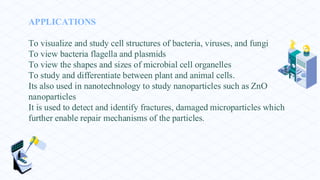 APPLICATIONS
To visualize and study cell structures of bacteria, viruses, and fungi
To view bacteria flagella and plasmids
To view the shapes and sizes of microbial cell organelles
To study and differentiate between plant and animal cells.
Its also used in nanotechnology to study nanoparticles such as ZnO
nanoparticles
It is used to detect and identify fractures, damaged microparticles which
further enable repair mechanisms of the particles.
 